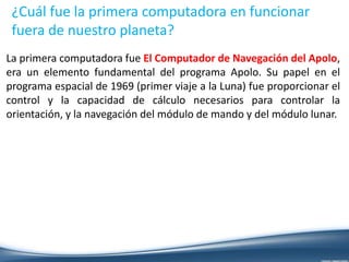 ¿Cuál fue la primera computadora en funcionar
fuera de nuestro planeta?
La primera computadora fue El Computador de Navegación del Apolo,
era un elemento fundamental del programa Apolo. Su papel en el
programa espacial de 1969 (primer viaje a la Luna) fue proporcionar el
control y la capacidad de cálculo necesarios para controlar la
orientación, y la navegación del módulo de mando y del módulo lunar.
 