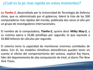 ¿Cuál es la pc mas rapida en estos momentos?
La Tianhe-2, desarrollada por la Universidad de Tecnología de Defensa
china, que es administrada por el gobierno, lideró la lista de las 500
computadoras más rápidas del mundo, publicada dos veces al año por
un grupo de investigadores internacionales.
El nombre de la computadora, Tianhe-2, quiere decir Milky Way-2, y
su sistema opera a 33,86 petaflops por segundo, lo que equivale a
33.860 billones de cálculos por segundo.
El sistema tiene la capacidad de monitorear enormes cantidades de
datos. Con él, los modelos climáticos atmosféricos pueden tener en
cuenta el efecto del comportamiento del océano, explicó Raj Hazra,
líder del departamento de alta computación de Intel, al diario The New
York Times.
 