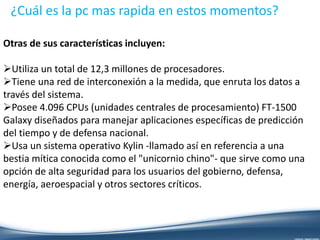 ¿Cuál es la pc mas rapida en estos momentos?
Otras de sus características incluyen:
Utiliza un total de 12,3 millones de procesadores.
Tiene una red de interconexión a la medida, que enruta los datos a
través del sistema.
Posee 4.096 CPUs (unidades centrales de procesamiento) FT-1500
Galaxy diseñados para manejar aplicaciones específicas de predicción
del tiempo y de defensa nacional.
Usa un sistema operativo Kylin -llamado así en referencia a una
bestia mítica conocida como el "unicornio chino"- que sirve como una
opción de alta seguridad para los usuarios del gobierno, defensa,
energía, aeroespacial y otros sectores críticos.
 