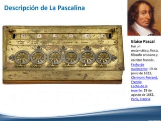 Descripción de La Pascalina
Blaise Pascal
fue un
matemático, físico,
filósofo cristiano y
escritor francés.
Fecha de
nacimiento: 19 de
junio de 1623,
Clermont-Ferrand,
Francia
Fecha de la
muerte: 19 de
agosto de 1662,
París, Francia
 