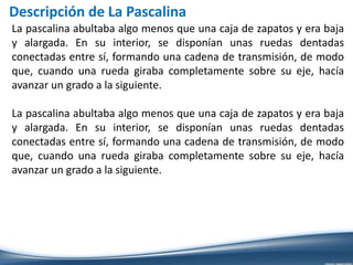 Descripción de La Pascalina
La pascalina abultaba algo menos que una caja de zapatos y era baja
y alargada. En su interior, se disponían unas ruedas dentadas
conectadas entre sí, formando una cadena de transmisión, de modo
que, cuando una rueda giraba completamente sobre su eje, hacía
avanzar un grado a la siguiente.
La pascalina abultaba algo menos que una caja de zapatos y era baja
y alargada. En su interior, se disponían unas ruedas dentadas
conectadas entre sí, formando una cadena de transmisión, de modo
que, cuando una rueda giraba completamente sobre su eje, hacía
avanzar un grado a la siguiente.
 