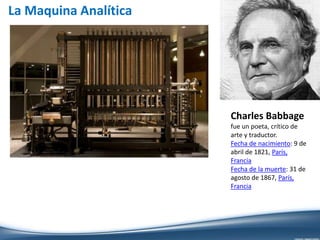 La Maquina Analítica
Charles Babbage
fue un poeta, crítico de
arte y traductor.
Fecha de nacimiento: 9 de
abril de 1821, París,
Francia
Fecha de la muerte: 31 de
agosto de 1867, París,
Francia
 