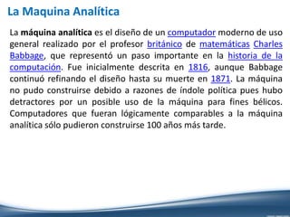 La máquina analítica es el diseño de un computador moderno de uso
general realizado por el profesor británico de matemáticas Charles
Babbage, que representó un paso importante en la historia de la
computación. Fue inicialmente descrita en 1816, aunque Babbage
continuó refinando el diseño hasta su muerte en 1871. La máquina
no pudo construirse debido a razones de índole política pues hubo
detractores por un posible uso de la máquina para fines bélicos.
Computadores que fueran lógicamente comparables a la máquina
analítica sólo pudieron construirse 100 años más tarde.
La Maquina Analítica
 