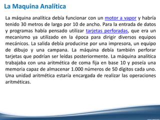 La máquina analítica debía funcionar con un motor a vapor y habría
tenido 30 metros de largo por 10 de ancho. Para la entrada de datos
y programas había pensado utilizar tarjetas perforadas, que era un
mecanismo ya utilizado en la época para dirigir diversos equipos
mecánicos. La salida debía producirse por una impresora, un equipo
de dibujo y una campana. La máquina debía también perforar
tarjetas que podrían ser leídas posteriormente. La máquina analítica
trabajaba con una aritmética de coma fija en base 10 y poseía una
memoria capaz de almacenar 1.000 números de 50 dígitos cada uno.
Una unidad aritmética estaría encargada de realizar las operaciones
aritméticas.
La Maquina Analítica
 