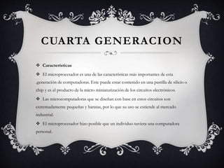  Características
 El microprocesador es una de las características más importantes de esta
.generación de computadoras. Este puede estar contenido en una pastilla de silicio o
chip y es el producto de la micro miniaturización de los circuitos electrónicos.
 Las microcomputadoras que se diseñan con base en estos circuitos son
extremadamente pequeñas y baratas, por lo que su uso se extiende al mercado
industrial.
 El microprocesador hizo posible que un individuo tuviera una computadora
personal.
CUARTA GENERACION
 