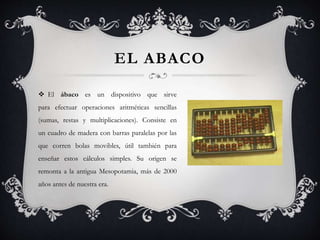 EL ABACO
 El ábaco es un dispositivo que sirve
para efectuar operaciones aritméticas sencillas
(sumas, restas y multiplicaciones). Consiste en
un cuadro de madera con barras paralelas por las
que corren bolas movibles, útil también para
enseñar estos cálculos simples. Su origen se
remonta a la antigua Mesopotamia, más de 2000
años antes de nuestra era.
 