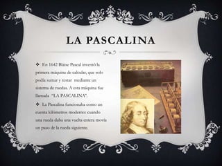  En 1642 Blaise Pascal inventó la
primera máquina de calcular, que solo
podía sumar y restar mediante un
sistema de ruedas. A esta máquina fue
llamada ‘‘LA PASCALINA’’.
 La Pascalina funcionaba como un
cuenta kilómetros moderno: cuando
una rueda daba una vuelta entera movía
un paso de la rueda siguiente.
LA PASCALINA
 