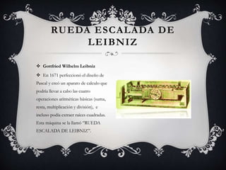 RUEDA ESCALADA DE
LEIBNIZ
 Gottfried Wilhelm Leibniz
 En 1671 perfeccionó el diseño de
Pascal y creó un aparato de calculo que
podría llevar a cabo las cuatro
operaciones aritméticas básicas (suma,
resta, multiplicación y división), e
incluso podía extraer raíces cuadradas.
Esta máquina se la llamó ‘’RUEDA
ESCALADA DE LEIBNIZ’’.
 
