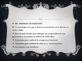  1931 PRIMERA GENERACION
 La tecnología en la que se basó su construcción era la del tubo al
vacío o bulbo.
 Eran de gran tamaño, para albergar una computadora de esta
generación se necesitaba un edificio de varios tipos.
 Consumían gran cantidad de energía para funcionar.
 Generaban gran cantidad de calor en su funcionamiento.
 Los usuarios eran científicos.
 