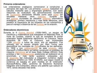 Primeros ordenadores
Los ordenadores analógicos comenzaron a construirse a
principios del siglo XX. Los primeros modelos realizaban los
cálculos mediante ejes y engranajes giratorios. Con estas
máquinas se evaluaban las aproximaciones numéricas
de ecuaciones demasiado difíciles como para poder ser
resueltas mediante otros métodos. Durante las
dos guerras mundiales se utilizaron sistemas informáticos
analógicos, primero mecánicos y más tarde eléctricos, para
predecir la trayectoria de los torpedos en los submarinos y
para el manejo a distancia de las bombas en la aviación.
Ordenadores electrónicos
Durante la II Guerra Mundial (1939-1945), un equipo de
científicos y matemáticos que trabajaban en Bletchley Park, al
norte de Londres, crearon lo que se consideró el primer
ordenador digital totalmente electrónico: el Colossus. Hacia
diciembre de 1943 el Colossus, que incorporaba
1.500 válvulas o tubos de vacío, era ya operativo. Fue
utilizado por el equipo dirigido por Alan Turing para
descodificar los mensajes de radiocifrados de los alemanes.
En 1939 y con independencia de este proyecto, John
Atanasoff y Clifford Berry ya habían construido un prototipo de
máquina electrónica en el Iowa State College (EEUU). Este
prototipo y las investigaciones posteriores se realizaron en el
anonimato, y más tarde quedaron eclipsadas por
el desarrollo del Calculador e integrador numérico digital
electrónico (ENIAC) en 1945. El ENIAC, que según mostró la
evidencia se basaba en gran medida en el ‘ordenador’
Atanasoff-Berry (ABC, acrónimo de Electronic Numerical
Integrator and Computer), obtuvo una patente que caducó en
1973, varias décadas más tarde.
 