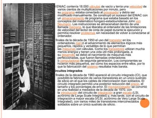 El ENIAC contenía 18.000 válvulas de vacío y tenía una velocidad de
varios cientos de multiplicaciones por minuto, pero
su programa estaba conectado al procesador y debía ser
modificado manualmente. Se construyó un sucesor del ENIAC con
un almacenamiento de programa que estaba basado en los
conceptos del matemático húngaro-estadounidense John von
Neumann. Las instrucciones se almacenaban dentro de una
llamada memoria, lo que liberaba al ordenador de las limitaciones
de velocidad del lector de cinta de papel durante la ejecución y
permitía resolver problemas sin necesidad de volver a conectarse al
ordenador.
A finales de la década de 1950 el uso del transistor en los
ordenadores marcó el advenimiento de elementos lógicos más
pequeños, rápidos y versátiles de lo que permitían
las máquinas con válvulas. Como los transistores utilizan mucha
menos energía y tienen una vida útil más prolongada, a
su desarrollo se debió el nacimiento de máquinas más
perfeccionadas, que fueron llamadas ordenadores
o computadoras de segunda generación. Los componentes se
hicieron más pequeños, así como los espacios entre ellos, por lo
que la fabricación del sistema resultaba más barata.
Circuitos integrados
A finales de la década de 1960 apareció el circuito integrado (CI), que
posibilitó la fabricación de varios transistores en un único sustrato
de silicio en el que los cables de interconexión iban soldados. El
circuito integrado permitió una posterior reducción del precio, el
tamaño y los porcentajes de error. El microprocesador se convirtió
en una realidad a mediados de la década de 1970, con
la introducción del circuito de integración a gran escala (LSI,
acrónimo de Large Scale Integrated) y, más tarde, con el circuito de
integración a mayor escala (VLSI, acrónimo de Very Large Scale
Integrated), con varios miles de transistores interconectados
soldados sobre un único sustrato de silicio.
 