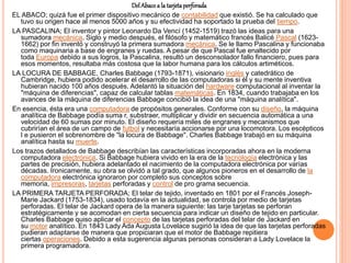 DelAbacoa la tarjetaperforada
EL ABACO; quizá fue el primer dispositivo mecánico de contabilidad que existió. Se ha calculado que
tuvo su origen hace al menos 5000 años y su efectividad ha soportado la prueba del tiempo.
LA PASCALINA; El inventor y pintor Leonardo Da Vencí (1452-1519) trazó las ideas para una
sumadora mecánica. Siglo y medio después, el filósofo y matemático francés Balicé Pascal (1623-
1662) por fin inventó y construyó la primera sumadora mecánica. Se le llamo Pascalina y funcionaba
como maquinaria a base de engranes y ruedas. A pesar de que Pascal fue enaltecido por
toda Europa debido a sus logros, la Pascalina, resultó un desconsolador fallo financiero, pues para
esos momentos, resultaba más costosa que la labor humana para los cálculos artiméticos.
LA LOCURA DE BABBAGE, Charles Babbage (1793-1871), visionario inglés y catedrático de
Cambridge, hubiera podido acelerar el desarrollo de las computadoras si él y su mente inventiva
hubieran nacido 100 años después. Adelantó la situación del hardware computacional al inventar la
"máquina de diferencias", capaz de calcular tablas matemáticas. En 1834, cuando trabajaba en los
avances de la máquina de diferencias Babbage concibió la idea de una "máquina analítica".
En esencia, ésta era una computadora de propósitos generales. Conforme con su diseño, la máquina
analítica de Babbage podía suma r, substraer, multiplicar y dividir en secuencia automática a una
velocidad de 60 sumas por minuto. El diseño requería miles de engranes y mecanismos que
cubrirían el área de un campo de futbol y necesitaría accionarse por una locomotora. Los escépticos
l e pusieron el sobrenombre de "la locura de Babbage". Charles Babbage trabajó en su máquina
analítica hasta su muerte.
Los trazos detallados de Babbage describían las características incorporadas ahora en la moderna
computadora electrónica. Si Babbage hubiera vivido en la era de la tecnología electrónica y las
partes de precisión, hubiera adelantado el nacimiento de la computadora electrónica por varías
décadas. Ironicamente, su obra se olvidó a tal grado, que algunos pioneros en el desarrollo de la
computadora electrónica ignoraron por completo sus conceptos sobre
memoria, impresoras, tarjetas perforadas y control de pro grama secuencia.
LA PRIMERA TARJETA PERFORADA; El telar de tejido, inventado en 1801 por el Francés Joseph-
Marie Jackard (1753-1834), usado todavía en la actualidad, se controla por medio de tarjetas
perforadas. El telar de Jackard opera de la manera siguiente: las tarje tarjetas se perforan
estratégicamente y se acomodan en cierta secuencia para indicar un diseño de tejido en particular.
Charles Babbage quiso aplicar el concepto de las tarjetas perforadas del telar de Jackard en
su motor analítico. En 1843 Lady Ada Augusta Lovelace sugirió la idea de que las tarjetas perforadas
pudieran adaptarse de manera que propiciaran que el motor de Babbage repitiera
ciertas operaciones. Debido a esta sugerencia algunas personas consideran a Lady Lovelace la
primera programadora.
 