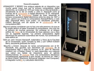 Pionerosdelacomputación
ATANASOFF Y BERRY Una antigua patente de un dispositivo que
mucha genté creyó que era la primera computadora digital
electrónica, se invalidó en 1973 por orden de un tribunal federal, y
oficialmente se le dió el credito a John V. Atanasoff como el
inventor de la computador a digital electrónica. El Dr. Atanasoff,
catedrático de la Universidad Estatal de Iowa, desarrolló la
primera computadora digital electrónica entre los años de 1937 a
1942. Llamó a su invento la computadora Atanasoff-Berry, ó solo
ABC (Atanasoff Berry Com puter). Un estudiante graduado,
Clifford Berry,fue una útil ayuda en la construcción de la
computadora ABC.
Algunos autores consideran que no hay una sola persona a la que se
le pueda atribuir el haber inventado la computadora, sino que fue
el esfuezo de muchas personas. Sin embargo en el antiguo
edificio de Física de la Universidad de Iowa aparece una p laca
con la siguiente leyenda: "La primera computadora digital
electrónica de operación automática del mundo, fue construida en
este edificio en
1939 por John Vincent Atanasoff, matemático y físico de la Facultad
de la Universidad, quien concibió la idea, y por Clifford Edward
Berry, estudiante graduado de física."
Mauchly y Eckert, después de varias conversaciones con el Dr.
Atanasoff, leer apuntes que describían los principios de la
computadora ABC y verla en persona, el Dr. John W. Mauchly
colaboró con J.Presper Eckert, Jr. para desarrollar una máquina
que calcul ara tablas de trayectoria para el ejército
estadounidense. El producto final, una computadora electrónica
completamente operacional a gran escala, se terminó en 1946 y
se llamó ENIAC (Electronic Numerical Integrator And Computer),
ó Integrador numéric o y calculador electrónico.
 