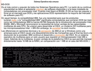 SistemasOperativosmáscomunes
MS-DOS
Es el más común y popular de todos los Sistemas Operativos para PC. La razón de su continua
popularidad se debe al aplastante volumen de software disponible y a la base instalada de
computadoras con procesador Intel. Cuando Intel liberó el 80286, D OS se hizo tan popular y
firme en el mercado que DOS y las aplicaciones DOS representaron la mayoría del mercado
de software para PC.
En aquel tiempo, la compatibilidad IBM, fue una necesidad para que los productos
tuvieran éxito, y la "compatibilidad IBM" significaba computadoras que corrieran DOS tan bien
como las computadoras IBM lo hacían.80186 Después de la introducción del procesador Intel
80286, IBM y Microsoft reconocieron la necesidad de tomar ventaja de las capacidades
multitarea de esta CPU. Se unieron para desarrollar el OS/2, un moderno SO multitarea para
los microprocesadores Intel. < BR>Sin embargo, la sociedad no duró mucho.
Las diferencias en opiniones técnicas y la percepción de IBM al ver a Windows como una
amenaza para el OS/2 causó una desavenencia entre las Compañías que al final las llevó a la
disolución de la sociedad. IBM continuó el desarrollo y promoción del OS/2. Es un sistema
operativo de multitarea para un solo usuario que requiere un microprosesador Intel 286 o
mejor. Además de la multitarea, la gran ventaja de la plataforma OS/2 es que permite manejar
directamente hasta 16 MB de la RAM ( en comparación con 1 MB en el caso del MS-DOS ).
 