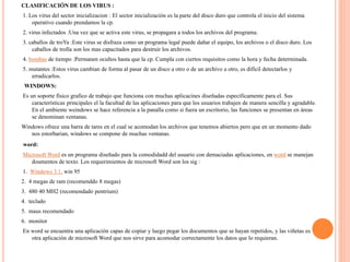 CLASIFICACIÓN DE LOS VIRUS :
1. Los virus del sector inicializacion : El sector inicialización es la parte del disco duro que controla el inicio del sistema
operativo cuando prendamos la cp.
2. virus infectados :Una vez que se activa este virus, se propagara a todos los archivos del programa.
3. caballos de troYa :Este virus se disfraza como un programa legal puede dañar el equipo, los archivos o el disco duro. Los
caballos de trolla son los mas capacitados para destruir los archivos.
4. bombas de tiempo :Permanen ocultos hasta que la cp. Cumpla con ciertos requisitos como la hora y fecha determinada.
5. mutantes :Estos virus cambian de forma al pasar de un disco a otro o de un archivo a otro, es difícil detectarlos y
erradicarlos.
WINDOWS:
Es un soporte físico grafico de trabajo que funciona con muchas aplicacines diseñadas específicamente para el. Sus
características principales el la facultad de las aplicaciones para que los usuarios trabajen de manera sencilla y agradable.
En el ambiente weindows se hace referencia a la panalla como si fuera un escritorio, las funciones se presentan en áreas
se denominan ventanas.
Windows ofrece una barra de tares en el cual se acomodan los archivos que tenemos abiertos pero que en un momento dado
nos estorbarian, windows se compone de muchas ventanas.
word:
Microsoft Word es un programa diseñado para la comodidadd del usuario con demaciadas aplicaciones, en word se manejan
doumentos de texto. Los requerimientos de microsoft Word son los sig :
1. Windows 3.1, win 95
2. 4 megas de ram (recomenddo 8 megas)
3. 480 40 MH2 (recomendado pentrium)
4. teclado
5. maus recomendado
6. monitor
En word se encuentra una aplicación capas de copiar y luego pegar los documentos que se hayan repetidos, y las viñetas es
otra aplicación de microsoft Word que nos sirve para acomodar correctamente los datos que lo requieran.
 