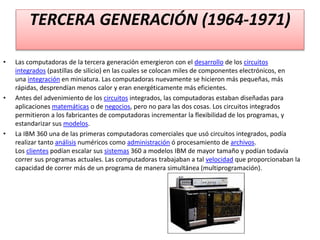 TERCERA GENERACIÓN (1964-1971)
• Las computadoras de la tercera generación emergieron con el desarrollo de los circuitos
integrados (pastillas de silicio) en las cuales se colocan miles de componentes electrónicos, en
una integración en miniatura. Las computadoras nuevamente se hicieron más pequeñas, más
rápidas, desprendían menos calor y eran energéticamente más eficientes.
• Antes del advenimiento de los circuitos integrados, las computadoras estaban diseñadas para
aplicaciones matemáticas o de negocios, pero no para las dos cosas. Los circuitos integrados
permitieron a los fabricantes de computadoras incrementar la flexibilidad de los programas, y
estandarizar sus modelos.
• La IBM 360 una de las primeras computadoras comerciales que usó circuitos integrados, podía
realizar tanto análisis numéricos como administración ó procesamiento de archivos.
Los clientes podían escalar sus sistemas 360 a modelos IBM de mayor tamaño y podían todavía
correr sus programas actuales. Las computadoras trabajaban a tal velocidad que proporcionaban la
capacidad de correr más de un programa de manera simultánea (multiprogramación).
 