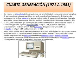 CUARTA GENERACIÓN (1971 A 1981)
• Dos mejoras en la tecnología de las computadoras marcan el inicio de la cuarta generación: el reemplazo
de las memorias con núcleos magnéticos, por las de chips de silicio y la colocación de Muchos más
componentes en un Chip: producto de la micro miniaturización de los circuitos electrónicos. El tamaño
reducido del micro procesador y de chips hizo posible la creación de las computadoras personales (PC)
• En 1971, Intel Corporation, que era una pequeña compañía fabricante de semiconductores ubicada en
Silicón Valley, presenta el primer microprocesador o Chip de 4 bits, que en un espacio de
aproximadamente 4 x 5 mm contenía 2 250 transistores. Este primer microprocesador que
se muestra en la figura 1.14, fue bautizado como el 4004.
• Silicón Valley (Valle del Silicio) era una región agrícola al sur de la bahía de San Francisco, que por su gran
producción de silicio, a partir de 1960 se convierte en una zona totalmente industrializada donde se
asienta una gran cantidad de empresas fabricantes de semiconductores y microprocesadores.
Actualmente es conocida en todo el mundo como la región más importante para las industrias relativas
a la computación: creación de programas y fabricación de componentes.
 