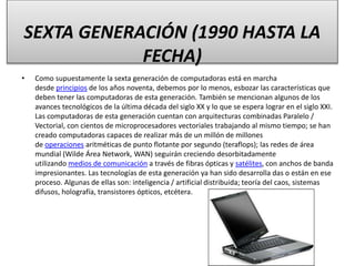 SEXTA GENERACIÓN (1990 HASTA LA
FECHA)
• Como supuestamente la sexta generación de computadoras está en marcha
desde principios de los años noventa, debemos por lo menos, esbozar las características que
deben tener las computadoras de esta generación. También se mencionan algunos de los
avances tecnológicos de la última década del siglo XX y lo que se espera lograr en el siglo XXI.
Las computadoras de esta generación cuentan con arquitecturas combinadas Paralelo /
Vectorial, con cientos de microprocesadores vectoriales trabajando al mismo tiempo; se han
creado computadoras capaces de realizar más de un millón de millones
de operaciones aritméticas de punto flotante por segundo (teraflops); las redes de área
mundial (Wilde Área Network, WAN) seguirán creciendo desorbitadamente
utilizando medios de comunicación a través de fibras ópticas y satélites, con anchos de banda
impresionantes. Las tecnologías de esta generación ya han sido desarrolla das o están en ese
proceso. Algunas de ellas son: inteligencia / artificial distribuida; teoría del caos, sistemas
difusos, holografía, transistores ópticos, etcétera.
 