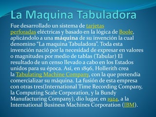 Fue desarrollado un sistema de tarjetas
perforadas eléctricas y basado en la lógica de Boole,
aplicándolo a una máquina de su invención la cual
denomino “La maquina Tabuladora”. Toda esta
invención nació por la necesidad de expresar en valores
o magnitudes por medio de tablas (Tabular) El
resultado de un censo llevado a cabo en los Estados
unidos para su época. Así, en 1896, Hollerith crea
la Tabulating Machine Company, con la que pretendía
comercializar su máquina. La fusión de esta empresa
con otras tres(International Time Recording Company,
la Computing Scale Corporation, y la Bundy
Manufacturing Company), dio lugar, en 1924, a la
International Business Machines Corporation (IBM).
 