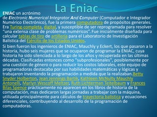 ENIAC un acrónimo
de Electronic Numerical Integrator And Computer (Computador e Integrador
Numérico Electrónico), fue la primera computadora de propósitos generales.
Era Turing-completa, digital, y susceptible de ser reprogramada para resolver
“una extensa clase de problemas numéricos”. Fue inicialmente diseñada para
calcular tablas de tiro de artillería para el Laboratorio de Investigación
Balística del Ejército de los Estados Unidos.
Si bien fueron los ingenieros de ENIAC, Mauchly y Eckert, los que pasaron a la
historia, hubo seis mujeres que se ocuparon de programar la ENIAC, cuya
historia ha sido silenciada a lo largo de los años y recuperada en las últimas
décadas. Clasificadas entonces como "subprofesionales", posiblemente por
una cuestión de género o para reducir los costos laborales, este equipo de
programadoras destacaba por sus habilidades matemáticas y lógicas y
trabajaron inventando la programación a medida que la realizaban.Betty
Snyder Holberton, Jean Jennings Bartik, Kathleen McNulty Mauchly
Antonelli, Marlyn Wescoff Meltzer, Ruth Lichterman Teitelbaum y Frances
Bilas Spence prácticamente no aparecen en los libros de historia de la
computación, mas dedicaron largas jornadas a trabajar con la máquina,
utilizada principalmente para cálculos de trayectoria balística y ecuaciones
diferenciales, contribuyendo al desarrollo de la programación de
computadoras.
 