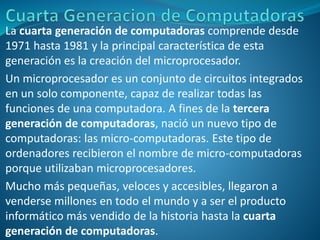 La cuarta generación de computadoras comprende desde
1971 hasta 1981 y la principal característica de esta
generación es la creación del microprocesador.
Un microprocesador es un conjunto de circuitos integrados
en un solo componente, capaz de realizar todas las
funciones de una computadora. A fines de la tercera
generación de computadoras, nació un nuevo tipo de
computadoras: las micro-computadoras. Este tipo de
ordenadores recibieron el nombre de micro-computadoras
porque utilizaban microprocesadores.
Mucho más pequeñas, veloces y accesibles, llegaron a
venderse millones en todo el mundo y a ser el producto
informático más vendido de la historia hasta la cuarta
generación de computadoras.
 