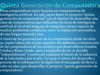 Estas computadoras están basadas en computadoras de
inteligencia artificial. En 1983 Japón lanzó el proyecto “quinta
generación de computadoras” con el objetivo de desarrollar una
clase de computadoras que utilizarían técnicas de inteligencia
artificial al nivel del lenguaje de máquina y serían capaces de
resolver problemas complejos, como la traducción automática
de una lengua natural a otra.
A través de las generaciones de la computadora desde los años
50, Japón había sido el país seguidor del adelanto y construcción
de las computadoras de los modelos que desarrollaron Estados
Unidos y Reino Unido, pero a mediados de los 70 decidió
“independizarse” y comenzar a planear el futuro de la industria
de la informática por sí sólo. En 1979 el centro del desarrollo y
proceso de la información de Japón fue el encargado de llevar a
cabo un plan para desarrollar el proyecto “quinta generación de
computadoras”.
 