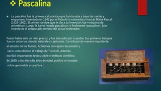  Pascalina
 La pascalina fue la primera calculadora que funcionaba a base de ruedas y
engranajes, inventada en 1642 por el filósofo y matemático francés Blaise Pascal
(1623-1662). El primer nombre que le dio a su invención fue «máquina de
aritmética». Luego la llamó «rueda pascalina», y finalmente «pascalina». Este
invento es el antepasado remoto del actual ordenador.
Pascal había sido un niño precoz, y fue educado por su padre. Sus primeros trabajos
fueron sobre las ciencias naturales y aplicadas. Contribuyó de manera importante
al estudio de los fluidos. Aclaró los conceptos de presión y
vacío, extendiendo el trabajo de Torricelli. Además,
escribió importantes textos sobre el método científico.
En 1639, a los dieciséis años de edad, publicó un tratado
sobre geometría proyectiva.
 