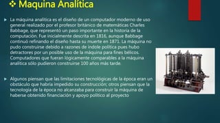  Maquina Analítica
 La máquina analítica es el diseño de un computador moderno de uso
general realizado por el profesor británico de matemáticas Charles
Babbage, que representó un paso importante en la historia de la
computación. Fue inicialmente descrita en 1816, aunque Babbage
continuó refinando el diseño hasta su muerte en 1871. La máquina no
pudo construirse debido a razones de índole política pues hubo
detractores por un posible uso de la máquina para fines bélicos.
Computadores que fueran lógicamente comparables a la máquina
analítica sólo pudieron construirse 100 años más tarde.
 Algunos piensan que las limitaciones tecnológicas de la época eran un
obstáculo que habría impedido su construcción; otros piensan que la
tecnología de la época no alcanzaba para construir la máquina de
haberse obtenido financiación y apoyo político al proyecto
 