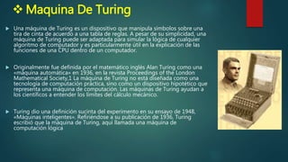  Maquina De Turing
 Una máquina de Turing es un dispositivo que manipula símbolos sobre una
tira de cinta de acuerdo a una tabla de reglas. A pesar de su simplicidad, una
máquina de Turing puede ser adaptada para simular la lógica de cualquier
algoritmo de computador y es particularmente útil en la explicación de las
funciones de una CPU dentro de un computador.
 Originalmente fue definida por el matemático inglés Alan Turing como una
«máquina automática» en 1936, en la revista Proceedings of the London
Mathematical Society,1 La máquina de Turing no está diseñada como una
tecnología de computación práctica, sino como un dispositivo hipotético que
representa una máquina de computación. Las máquinas de Turing ayudan a
los científicos a entender los límites del cálculo mecánico.
 Turing dio una definición sucinta del experimento en su ensayo de 1948,
«Máquinas inteligentes». Refiriéndose a su publicación de 1936, Turing
escribió que la máquina de Turing, aquí llamada una máquina de
computación lógica
 