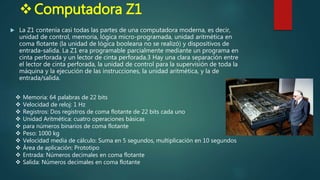 Computadora Z1
 La Z1 contenía casi todas las partes de una computadora moderna, es decir,
unidad de control, memoria, lógica micro-programada, unidad aritmética en
coma flotante (la unidad de lógica booleana no se realizó) y dispositivos de
entrada-salida. La Z1 era programable parcialmente mediante un programa en
cinta perforada y un lector de cinta perforada.3 Hay una clara separación entre
el lector de cinta perforada, la unidad de control para la supervisión de toda la
máquina y la ejecución de las instrucciones, la unidad aritmética, y la de
entrada/salida.
 Memoria: 64 palabras de 22 bits
 Velocidad de reloj: 1 Hz
 Registros: Dos registros de coma flotante de 22 bits cada uno
 Unidad Aritmética: cuatro operaciones básicas
 para números binarios de coma flotante
 Peso: 1000 kg
 Velocidad media de cálculo: Suma en 5 segundos, multiplicación en 10 segundos
 Área de aplicación: Prototipo
 Entrada: Números decimales en coma flotante
 Salida: Números decimales en coma flotante
 