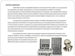 SEGUNDA GENERACIÓN
(1959-1964) Transistor Compatibilidad limitada El invento del transistor hizo posible una nueva generación
de computadoras, más rápidas, más pequeñas y con menores necesidades de ventilación. Sin embargo
el costo seguia siendo una porción significativa del presupuesto de una Compañia. Las computadoras de la segunda
generación también utilizaban redes de nucleos magnéticos en lugar de tambores giratorios para el almacenamiento
primario. Estos núcleos contenían pequeños anillos de material magnético, enlazados entre sí, en los cuales pod
podrian almacenarse datos e instrucciones.
Los programas de computadoras también mejoraron. El COBOL desarrollado durante la 1era generación
estaba ya disponible comercialmente. Los programas escritos para una computadora podían transferirse a otra con
un mínimo esfuerzo. El escribir un programa ya no requería entender plenamente el hardware de la computación. Las
computadoras de la 2da Generación eran substancialmente más pequeñas y rápidas que las de bulbos, y se usaban
para nuevas aplicaciones, como en los sistemas para reservación en líneas aéreas, control de tráfico aéreo y
simulaciones para uso general.
Las empresas comenzaron a aplicar las computadoras a tareas de almacenamiento de registros, como
manejo de inventarios, nómina y contabilidad. La marina de E.U. utilizó las computadoras de la Segunda Generación
para crear el primer simulador de vuelo (Whirlwind I). HoneyWell se colocó como el primer competidor durante la
segunda generación de computadoras. Burroughs, Univac, NCR, CDC, HoneyWell, los más grandes competidores de
IBM durante los 60s se conocieron como el grupo BUNCH (siglas).
 
