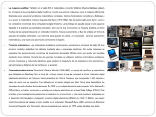  La máquina analítica: También en el siglo XIX el matemático e inventor británico Charles Babbage elaboró
los principios de la computadora digital moderna. Inventó una serie de máquinas, como la máquina diferencial,
diseñadas para solucionar problemas matemáticos complejos. Muchos historiadores consideran a Babbage y
a su socia, la matemática británica Augusta Ada Byron (1815-1852), hija del poeta inglés Lord Byron, como a
los verdaderos inventores de la computadora digital moderna. La tecnología de aquella época no era capaz de
trasladar a la práctica sus acertados conceptos; pero una de sus invenciones, la máquina analítica, ya tenía
muchas de las características de un ordenador moderno. Incluía una corriente, o flujo de entrada en forma de
paquete de tarjetas perforadas, una memoria para guardar los datos, un procesador para las operaciones
matemáticas y una impresora para hacer permanente el registro.
 Primeros ordenadores: Los ordenadores analógicos comenzaron a construirse a principios del siglo XX. Los
primeros modelos realizaban los cálculos mediante ejes y engranajes giratorios. Con estas máquinas se
evaluaban las aproximaciones numéricas de ecuaciones demasiado difíciles como para poder ser resueltas
mediante otros métodos. Durante las dos guerras mundiales se utilizaron sistemas informáticos analógicos,
primero mecánicos y más tarde eléctricos, para predecir la trayectoria de los torpedos en los submarinos y
para el manejo a distancia de las bombas en la aviación.
 Ordenadores electrónicos: Durante la II Guerra Mundial (1939-1945), un equipo de científicos y matemáticos
que trabajaban en Bletchley Park, al norte de Londres, crearon lo que se consideró el primer ordenador digital
totalmente electrónico: el Colossus. Hacia diciembre de 1943 el Colossus, que incorporaba 1.500 válvulas o
tubos de vacío, era ya operativo. Fue utilizado por el equipo dirigido por Alan Turing para descodificar los
mensajes de radio cifrados de los alemanes. En 1939 y con independencia de este proyecto, John Atanasoff y
Clifford Berry ya habían construido un prototipo de máquina electrónica en el Iowa State College (EEUU). Este
prototipo y las investigaciones posteriores se realizaron en el anonimato, y más tarde quedaron eclipsadas por
el desarrollo del Calculador e integrador numérico digital electrónico (ENIAC) en 1945. El ENIAC, que según
mostró la evidencia se basaba en gran medida en el ‘ordenador’ Atanasoff-Berry (ABC, acrónimo de Electronic
Numerical Integrator and Computer), obtuvo una patente que caducó en 1973, varias décadas más tarde.
 