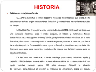 HISTORIA
 Del Abaco a la tarjeta perforada
EL ABACO; quizá fue el primer dispositivo mecánico de contabilidad que existió. Se ha
calculado que tuvo su origen hace al menos 5000 años y su efectividad ha soportado la prueba
del tiempo.
LA PASCALINA; El inventor y pintor Leonardo Da Vencí (1452-1519) trazó las ideas para
una sumadora mecánica. Siglo y medio después, el filósofo y matemático francés
Balicé Pascal (1623-1662) por fin inventó y construyó la primera sumadora mecánica. Se le llamo
Pascalina y funcionaba como maquinaria a base de engranes y ruedas. A pesar de que Pascal
fue enaltecido por toda Europa debido a sus logros, la Pascalina, resultó un desconsolador fallo
financiero, pues para esos momentos, resultaba más costosa que la labor humana para los
cálculos aritméticos.
LA LOCURA DE BABBAGE, Charles Babbage (1793-1871), visionario inglés y
catedrático de Cambridge, hubiera podido acelerar el desarrollo de las computadoras si él y su
mente inventiva hubieran nacido 100 años después. Adelantó la situación
del hardware computacional al inventar la "máquina de diferencias", capaz de calcular
 