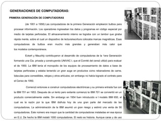 GENERACIONES DE COMPUTADORAS:
PRIMERA GENERACIÓN DE COMPUTADORAS
(de 1951 a 1958) Las computadoras de la primera Generación emplearon bulbos para
procesar información. Los operadores ingresaban los datos y programas en código especial por
medio de tarjetas perforadas. El almacenamiento interno se lograba con un tambor que giraba
rápida mente, sobre el cual un dispositivo de lectura/escritura colocaba marcas magnéticas. Esas
computadoras de bulbos eran mucho más grandes y generaban más calor que
los modelos contemporáneos.
Eckert y Mauchly contribuyeron al desarrollo de computadoras de la 1era Generación
formando una Cia. privada y construyendo UNIVAC I, que el Comité del censó utilizó para evaluar
el de 1950. La IBM tenía el monopolio de los equipos de procesamiento de datos a base de
tarjetas perforadas y estaba teniendo un gran auge en productos como rebanadores de carne,
básculas para comestibles, relojes y otros artículos; sin embargo no había logrado el contrato para
el Censo de 1950.
Comenzó entonces a construir computadoras electrónicas y su primera entrada fue con
la IBM 701 en 1953. Después de un lento pero exitante comienzo la IBM 701 se conviertió en un
producto comercialmente viable. Sin embargo en 1954 fuen introducido e l modelo IBM 650, el
cual es la razón por la que IBM disfruta hoy de una gran parte del mercado de las
computadoras. La administración de la IBM asumió un gran riesgo y estimó una venta de 50
computadoras. Este número era mayor que la cantidad de computadoras instaladas en esa época
en E.U. De hecho la IBM instaló 1000 computadoras. El resto es historia. Aunque caras y de uso
 