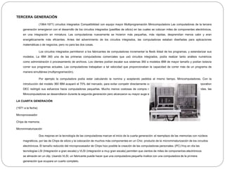 TERCERA GENERACIÓN
(1964-1971) circuitos integrados Compatibilidad con equipo mayor Multiprogramación Minicomputadora Las computadoras de la tercera
generación emergieron con el desarrollo de los circuitos integrados (pastillas de silicio) en las cuales se colocan miles de componentes electrónicos,
en una integración en miniatura. Las computadoras nuevamente se hicieron más pequeñas, más rápidas, desprendían menos calor y eran
energéticamente más eficientes. Antes del advenimiento de los circuitos integrados, las computadoras estaban diseñadas para aplicaciones
matemáticas o de negocios, pero no para las dos cosas.
Los circuitos integrados permitieron a los fabricantes de computadoras incrementar la flexib ilidad de los programas, y estandarizar sus
modelos. La IBM 360 una de las primeras computadoras comerciales que usó circuitos integrados, podía realizar tanto análisis numéricos
como administración ó procesamiento de archivos. Los clientes podían escalar sus sistemas 360 a modelos IBM de mayor tamaño y podían todavía
correr sus programas actuales. Las computadoras trabajaban a tal velocidad que proporcionaban la capacidad de correr más de un programa de
manera simultánea (multiprogramación).
Por ejemplo la computadora podía estar calculando la nomina y aceptando pedidos al mismo tiempo. Minicomputadoras, Con la
introducción del modelo 360 IBM acaparó el 70% del mercado, para evitar competir directamente con IBM la empresa Digital Equipment Corporation
DEC redirigió sus esfuerzos hacia computadoras pequeñas. Mucho menos costosas de compra r y de operar que las computadoras grandes, las
Minicomputadoras se desarrollaron durante la segunda generación pero alcanzaron su mayor auge entre 1960 y 70.
LA CUARTA GENERACIÓN
(1971 a la fecha)
Microprocesador
Chips de memoria.
Microminiaturización
Dos mejoras en la tecnología de las computadoras marcan el inicio de la cuarta generación: el reemplazo de las memorias con núcleos
magnéticos, por las de Chips de silicio y la colocación de muchos más componentes en un Chic: producto de la microminiaturización de los circuitos
electrónicos. El tamaño reducido del microprocesador de Chips hizo posible la creación de las computadoras personales. (PC) Hoy en día las
tecnologías LSI (Integración a gran escala) y VLSI (integración a muy gran escala) permiten que cientos de miles de componentes electrónicos
se almacén en un clip. Usando VLSI, un fabricante puede hacer que una computadora pequeña rivalice con una computadora de la primera
generación que ocupara un cuarto completo.
 