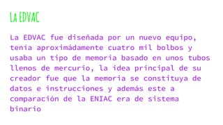 LaEDVAC
La EDVAC fue diseñada por un nuevo equipo,
tenía aproximádamente cuatro mil bolbos y
usaba un tipo de memoria basado en unos tubos
llenos de mercurio, la idea principal de su
creador fue que la memoria se constituya de
datos e instrucciones y además este a
comparación de la ENIAC era de sistema
binario
 