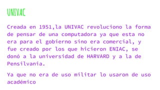 UNIVAC
Creada en 1951,la UNIVAC revoluciono la forma
de pensar de una computadora ya que esta no
era para el gobierno sino era comercial, y
fue creado por los que hicieron ENIAC, se
donó a la universidad de HARVARD y a la de
Pensilvania.
Ya que no era de uso militar lo usaron de uso
académico
 