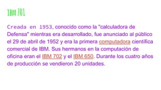 ibm701
Creada en 1953, conocido como la "calculadora de
Defensa" mientras era desarrollado, fue anunciado al público
el 29 de abril de 1952 y era la primera computadora científica
comercial de IBM. Sus hermanos en la computación de
oficina eran el IBM 702 y el IBM 650. Durante los cuatro años
de producción se vendieron 20 unidades.
 