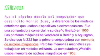 z22Historia
Fue el séptimo modelo del computador que
desarrollo Konrad Zuse, a diferencia de los modelos
anteriores que usaban dispositivos electromecánicos. Fue
una computadora comercial, y su diseño finalizó en 1955.
Las primeras máquinas se vendieron a Berlin y a Aquisgrán,
Se dice que la Z22 fue la primera computadora con memoria
de núcleos magnéticos. Pero las memorias magnéticas ya
trabajaban en modelos militares. La computadora Whirldin
usaba memoria de núcleos magnéticos en 1953.
 