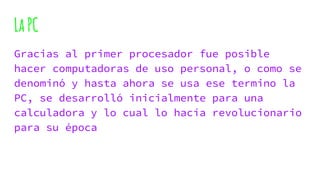LaPC
Gracias al primer procesador fue posible
hacer computadoras de uso personal, o como se
denominó y hasta ahora se usa ese termino la
PC, se desarrolló inicialmente para una
calculadora y lo cual lo hacía revolucionario
para su época
 