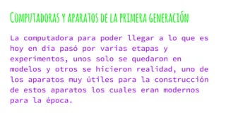 Computadoras yaparatos delaprimerageneración
La computadora para poder llegar a lo que es
hoy en día pasó por varias etapas y
experimentos, unos solo se quedaron en
modelos y otros se hicieron realidad, uno de
los aparatos muy útiles para la construcción
de estos aparatos los cuales eran modernos
para la época.
 
