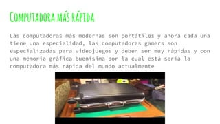 Computadora másrápida
Las computadoras más modernas son portátiles y ahora cada una
tiene una especialidad, las computadoras gamers son
especializadas para videojuegos y deben ser muy rápidas y con
una memoria gráfica buenísima por la cual está sería la
computadora más rápida del mundo actualmente
 