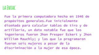 laEniac
Fue la primera computadora hecha en 1946 de
propósitos generales.Fue inicialmente
diseñada para calcular tablas de tiro y de
artillería, un dato notable fue que los
ingenieros fueron Jhon Presper Eckert y Jhon
William Mauchly; y las que la programaron
fueron seis mujeres a pesar de la
discriminación a la mujer de esa época.
 