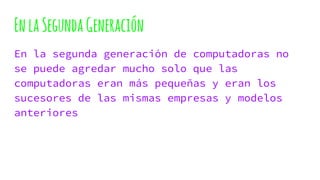 EnlaSegundaGeneración
En la segunda generación de computadoras no
se puede agredar mucho solo que las
computadoras eran más pequeñas y eran los
sucesores de las mismas empresas y modelos
anteriores
 
