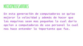 MICROPROSESADORES
En esta generación de computadoras se quiso
mejorar la velocidad y además de hacer que
las maquinas sean mas pequeñas la cual daría
opcion a computadoras de uso personal lo cual
nos hace entender lo importante que fue.
 