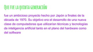 Quefuelaquintageneración
fue un ambicioso proyecto hecho por Japón a finales de la
década de 1970. Su objetivo era el desarrollo de una nueva
clase de computadoras que utilizarían técnicas y tecnologías
de inteligencia artificial tanto en el plano del hardware como
del software
 