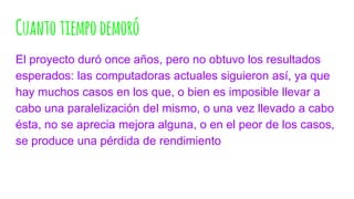 Cuantotiempodemoró
El proyecto duró once años, pero no obtuvo los resultados
esperados: las computadoras actuales siguieron así, ya que
hay muchos casos en los que, o bien es imposible llevar a
cabo una paralelización del mismo, o una vez llevado a cabo
ésta, no se aprecia mejora alguna, o en el peor de los casos,
se produce una pérdida de rendimiento
 
