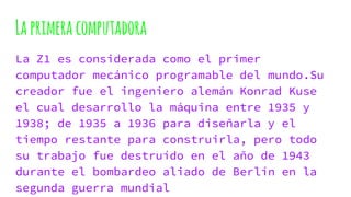 Laprimeracomputadora
La Z1 es considerada como el primer
computador mecánico programable del mundo.Su
creador fue el ingeniero alemán Konrad Kuse
el cual desarrollo la máquina entre 1935 y
1938; de 1935 a 1936 para diseñarla y el
tiempo restante para construirla, pero todo
su trabajo fue destruído en el año de 1943
durante el bombardeo aliado de Berlín en la
segunda guerra mundial
 