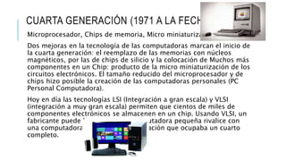 CUARTA GENERACIÓN (1971 A LA FECHA)
Microprocesador, Chips de memoria, Micro miniaturización:
Dos mejoras en la tecnología de las computadoras marcan el inicio de
la cuarta generación: el reemplazo de las memorias con núcleos
magnéticos, por las de chips de silicio y la colocación de Muchos más
componentes en un Chip: producto de la micro miniaturización de los
circuitos electrónicos. El tamaño reducido del microprocesador y de
chips hizo posible la creación de las computadoras personales (PC
Personal Computadora).
Hoy en día las tecnologías LSI (Integración a gran escala) y VLSI
(integración a muy gran escala) permiten que cientos de miles de
componentes electrónicos se almacenen en un chip. Usando VLSI, un
fabricante puede hacer que una computadora pequeña rivalice con
una computadora de la primera generación que ocupaba un cuarto
completo.
 