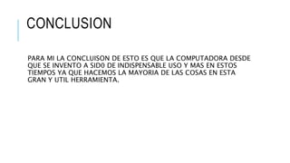 CONCLUSION
PARA MI LA CONCLUISON DE ESTO ES QUE LA COMPUTADORA DESDE
QUE SE INVENTO A SID0 DE INDISPENSABLE USO Y MAS EN ESTOS
TIEMPOS YA QUE HACEMOS LA MAYORIA DE LAS COSAS EN ESTA
GRAN Y UTIL HERRAMIENTA.
 